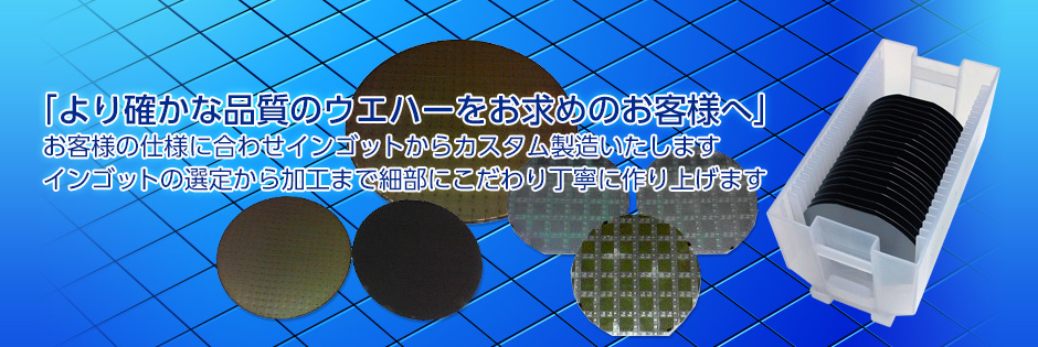 「より確かな品質のウエハーをお求めのお客様へ」お客様の仕様に合わせインゴットからカスタム製造いたします。インゴットの選定から加工まで細部にこだわり丁寧に作り上げます